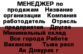 МЕНЕДЖЕР по продажам › Название организации ­ Компания-работодатель › Отрасль предприятия ­ Другое › Минимальный оклад ­ 1 - Все города Работа » Вакансии   . Тыва респ.,Ак-Довурак г.
